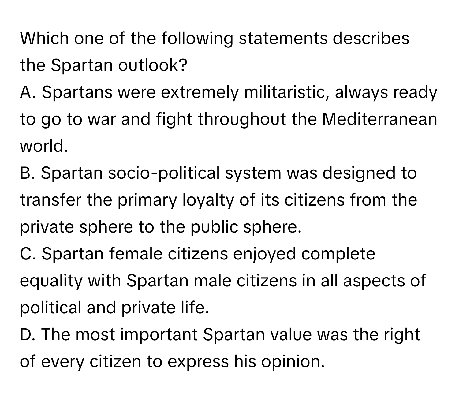 Which one of the following statements describes the Spartan outlook?

A. Spartans were extremely militaristic, always ready to go to war and fight throughout the Mediterranean world.
B. Spartan socio-political system was designed to transfer the primary loyalty of its citizens from the private sphere to the public sphere.
C. Spartan female citizens enjoyed complete equality with Spartan male citizens in all aspects of political and private life.
D. The most important Spartan value was the right of every citizen to express his opinion.