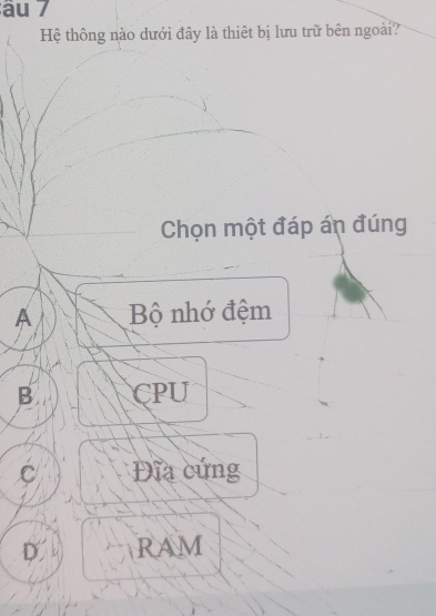 âu 7
Hệ thông nào dưới đây là thiêt bị lưu trữ bên ngoài?
Chọn một đáp án đúng
A Bộ nhớ đệm
B CPU
C Đĩa cứng
D. RAM