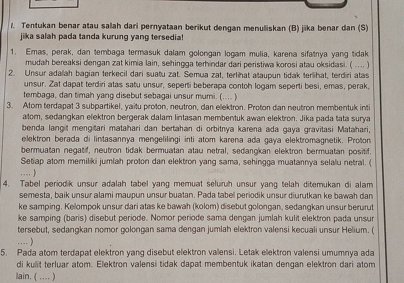 Tentukan benar atau salah dari pernyataan berikut dengan menuliskan (B) jika benar dan (S)
jika salah pada tanda kurung yang tersedia!
1. Emas, perak, dan tembaga termasuk dalam golongan logam mulia, karena sifatnya yang tidak
mudah bereaksi dengan zat kimia lain, sehingga terhindar dari peristiwa korosi atau oksidasi. ( .... )
2. Unsur adalah bagian terkecil dari suatu zat. Semua zat, terlihat ataupun tidak terlihat, terdiri atas
unsur. Zat dapat terdiri atas satu unsur, seperti beberapa contoh logam seperti besi, emas, perak,
tembaga, dan timah yang disebut sebagai unsur murni. (.... )
3. Atom terdapat 3 subpartikel, yaitu proton, neutron, dan elektron. Proton dan neutron membentuk inti
atom, sedangkan elektron bergerak dalam lintasan membentuk awan elektron. Jika pada tata surya
benda langit mengitari matahari dan bertahan di orbitnya karena ada gaya gravitasi Matahari,
elektron berada di lintasannya mengelilingi inti atom karena ada gaya elektromagnetik. Proton
bermuatan negatif, neutron tidak bermuatan atau netral, sedangkan elektron bermuatan positif.
Setiap atom memiliki jumlah proton dan elektron yang sama, sehingga muatannya selalu netral. (
… )
4. Tabel periodik unsur adalah tabel yang memuat seluruh unsur yang telah ditemukan di alam
semesta, baik unsur alami maupun unsur buatan. Pada tabel periodik unsur diurutkan ke bawah dan
ke samping. Kelompok unsur dari atas ke bawah (kolom) disebut golongan, sedangkan unsur berurut
ke samping (baris) disebut periode. Nomor periode sama dengan jumlah kulit elektron pada unsur
tersebut, sedangkan nomor golongan sama dengan jumlah elektron valensi kecuali unsur Helium. (
… )
5. Pada atom terdapat elektron yang disebut elektron valensi. Letak elektron valensi umumnya ada
di kulit terluar atom. Elektron valensi tidak dapat membentuk ikatan dengan elektron dari atom
lain. ( .... )