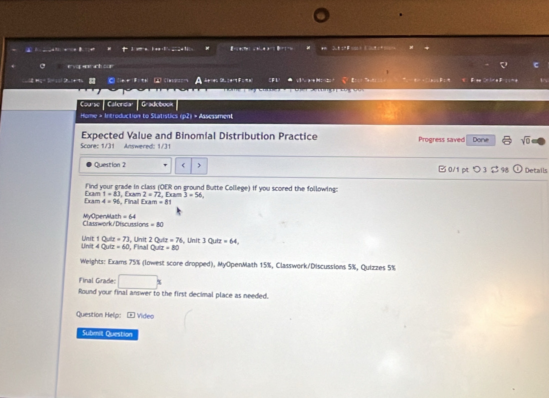 Brcectes salde ars Birgoa 
e vợp enm achcom 
ữ Hgn Sonsol Stazerts Ce r Fotel 2 Cla Saert Fa CPI aH: Fiee =eaE l5 

Course Calenda Gadebook 
Home > Introduction to Statistics (p2) > Assessment 
Expected Value and Binomíal Distribution Practice Progress saved Done sqrt(0) 
Score: 1/31 Answered: 1/31 
Question 2 < > 
0/1 ptつ 3 ⇄ 98 Details 
Find your grade in class (OER on ground Butte College) if you scored the following: 
Exam 1=83 , Exam 2=72 , Exam 3=56, 
Exam 4=96 , Final Exam=81
MyOpenMath = 64
Classwork/Discussions =80
Unit 1 Quiz =73 , Unit 2 Qu z=76 , Unit 5 0 utz=64, 
Unit 4 Quiz =60 , Final Quiz =80
Weights: Exams 75% (lowest score dropped), MyOpenMath 15%, Classwork/Discussions 5%, Quizzes 5%
Final Grade: 
Round your final answer to the first decimal place as needed. 
Question Help: Video 
Submit Question