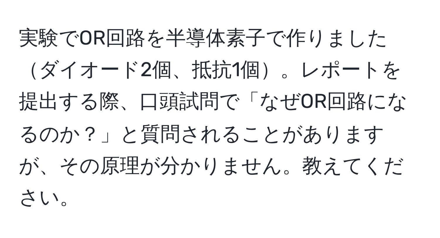 実験でOR回路を半導体素子で作りましたダイオード2個、抵抗1個。レポートを提出する際、口頭試問で「なぜOR回路になるのか？」と質問されることがありますが、その原理が分かりません。教えてください。