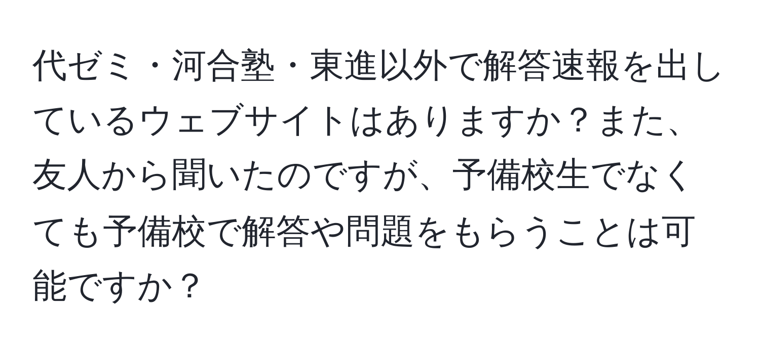 代ゼミ・河合塾・東進以外で解答速報を出しているウェブサイトはありますか？また、友人から聞いたのですが、予備校生でなくても予備校で解答や問題をもらうことは可能ですか？