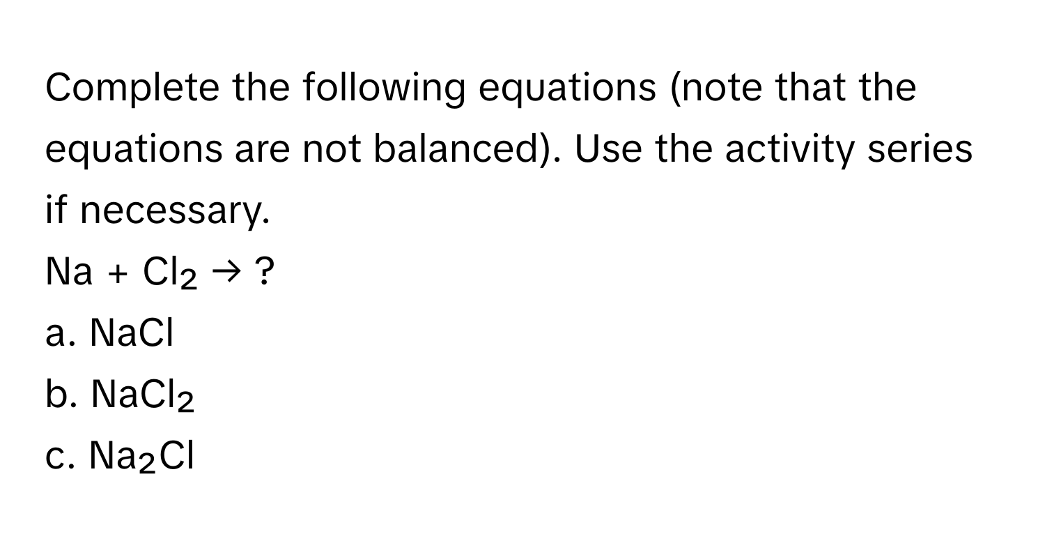 Complete the following equations (note that the equations are not balanced). Use the activity series if necessary.

Na + Cl₂ → ? 
a. NaCl 
b. NaCl₂ 
c. Na₂Cl