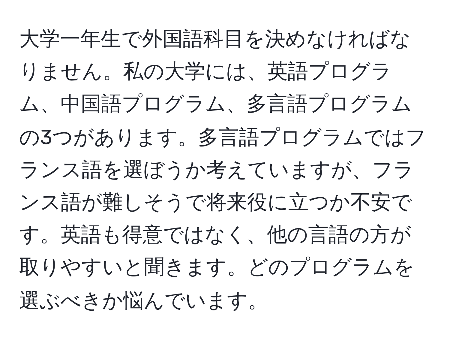 大学一年生で外国語科目を決めなければなりません。私の大学には、英語プログラム、中国語プログラム、多言語プログラムの3つがあります。多言語プログラムではフランス語を選ぼうか考えていますが、フランス語が難しそうで将来役に立つか不安です。英語も得意ではなく、他の言語の方が取りやすいと聞きます。どのプログラムを選ぶべきか悩んでいます。