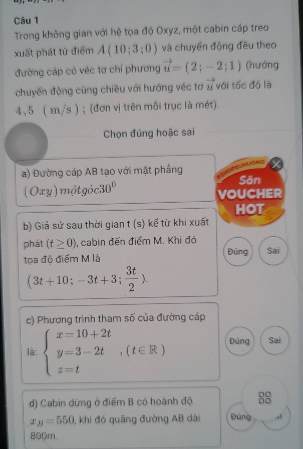 Trong không gian với hệ tọa độ Oxyz, một cabin cáp treo 
xuất phát từ điểm A(10;3;0) và chuyển động đều theo 
đường cáp có véc tơ chỉ phương vector u=(2;-2;1) (hướng 
chuyển động cùng chiều với hướng véc tơ vector u với tốc độ là
4, 5 ( m/s ) ; (đơn vị trên mỗi trục là mét). 
Chọn đúng hoặc sai 
a) Đường cáp AB tạo với mặt phẳng 
BSHOPxUHUONG
(Oxy)motgoc30^0
Săn 
VOUCHER 
HOT 
b) Giả sử sau thời gian t (s) kể từ khi xuất 
phát (t≥ 0) , cabin đến điểm M. Khi đó 
Đúng Sai 
tọa độ điểm M là
(3t+10;-3t+3; 3t/2 ). 
c) Phương trình tham số của đường cáp 
là: beginarrayl x=10+2t y=3-2t z=tendarray.  ,(t∈ R)
Đúng Sai 
d) Cabin dừng ở điểm B có hoành độ
x_B=550 , khi đó quãng đường AB dài Đúng 41
800m.