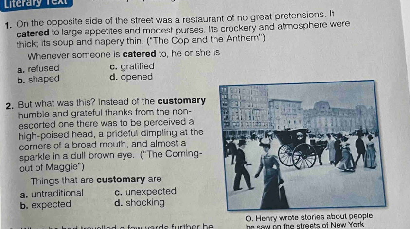 Literary Tex
1. On the opposite side of the street was a restaurant of no great pretensions. It
catered to large appetites and modest purses. Its crockery and atmosphere were
thick; its soup and napery thin. (“The Cop and the Anthem”)
Whenever someone is catered to, he or she is
a. refused c. gratified
b. shaped d. opened
2. But what was this? Instead of the customary
humble and grateful thanks from the non-
escorted one there was to be perceived a
high-poised head, a prideful dimpling at the
corners of a broad mouth, and almost a
sparkle in a dull brown eye. (“The Coming-
out of Maggie")
Things that are customary are
a. untraditional c. unexpected
b. expected d. shocking
a a few verd e fur th o r h O. Henry wrote stories about people
he saw on the streets of New York