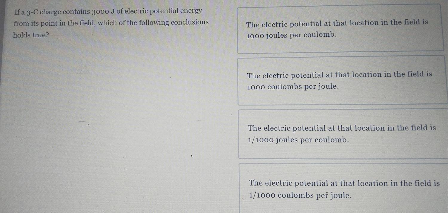 If a 3-C charge contains 3000 J of electric potential energy
from its point in the field, which of the following conclusions The electric potential at that location in the field is
holds true? 1000 joules per coulomb.
The electric potential at that location in the field is
1000 coulombs per joule.
The electric potential at that location in the field is
1/1000 joules per coulomb.
The electric potential at that location in the field is
1/1000 coulombs peř joule.