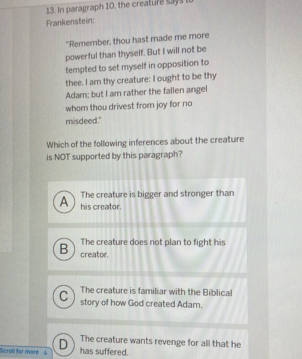 In paragraph 10, the creature says to
Frankenstein:
“Remember, thou hast made me more
powerful than thyself. But I will not be
tempted to set myself in opposition to
thee. I am thy creature: I ought to be thy
Adam; but I am rather the fallen angel
whom thou drivest from joy for no
misdeed."
Which of the following inferences about the creature
is NOT supported by this paragraph?
A The creature is bigger and stronger than
his creator.
The creature does not plan to fight his
B creator.
The creature is familiar with the Biblical
C story of how God created Adam.
D The creature wants revenge for all that he
Scroll for more has suffered.