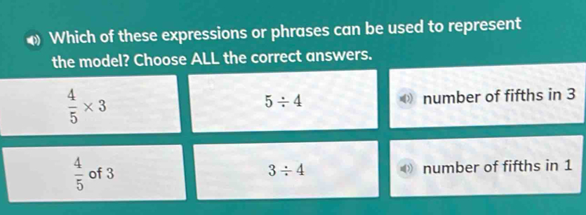 Which of these expressions or phrases can be used to represent
the model? Choose ALL the correct answers.
 4/5 * 3
5/ 4 number of fifths in 3
 4/5  of 3 3/ 4 number of fifths in 1