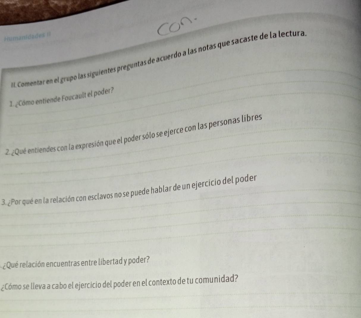 Humanidades II 
I. Comentar en el grupo las siguientes preguntas de acuerdo a las notas que sacaste de la lectura 
1. ¿Cómo entiende Foucault el poder? 
2. ¿Qué entiendes con la expresión que el poder sólo se ejerce con las personas libres 
3. ¿Por qué en la relación con esclavos no se puede hablar de un ejercicio del poder 
¿ Qué relación encuentras entre libertad y poder? 
¿Cómo se lleva a cabo el ejercicio del poder en el contexto de tu comunidad?