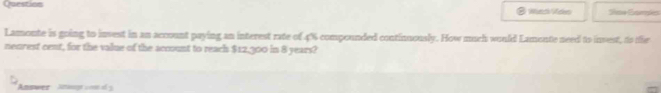 Question Wad Voe Shoe Eamsks 
Lamoute is going to invest in an account paying an interest rate of 4% compounded continuously. How much would Lamonte need to invest, to ie 
neurest cent, for the value of the account to reach $12,300 in 8 years? 
Amswer Ataug vo