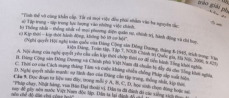 trào giải ph
"Tình thế vô cùng khẩn cấp. Tất cả mọi việc đều phải nhằm vào ba nguyên tắc:
a) Tập trung - tập trung lực lượng vào những việc chính.
b) Thống nhất - thống nhất về mọi phương diện quân sự, chính trị, hành động và chỉ huy.
c) Kịp thời - kip thời hành động, không bỏ lỡ cơ hội".
(Nghị quyết Hội nghị toàn quốc của Đảng Cộng sản Đông Dương, tháng 8-1945, trích trong: Văn
kiện Đảng, Toàn tập, Tập 7, NXB Chính trị Quốc gia, Hà Nội, 2000, tr. 425)
A. Nội dung của nghị quyết yêu cầu cần kịp thời chớp thời cơ để tiến hành Tổng khởi nghĩa
B. Đảng Cộng sản Đông Dương và Chính phủ Việt Nam đã chuẩn bị đầy đủ cho Tổng khởi nghĩa
C. Thời cơ của Cách mạng tháng Tám và cuộc kháng chiến chống Pháp sắp xuất hiện
D. Nghị quyết nhấn mạnh: sự lãnh đạo của Đảng cần tập trung, thống nhất, kịp thời.
Câu 9. Đọc đoạn tư liệu sau đây, trong mỗi ý A, B, C, D, học sinh chọn đúng hoặc sai.
*Pháp chạy, Nhật hàng, vua Bảo Đại thoải vị. Dân ta đã đánh đó các xiềng xích thứa
nay để gây nên nước Việt Nam độc lập. Dân ta lại đánh đổ chế
nên chế độ dân chủ cộng hoà''