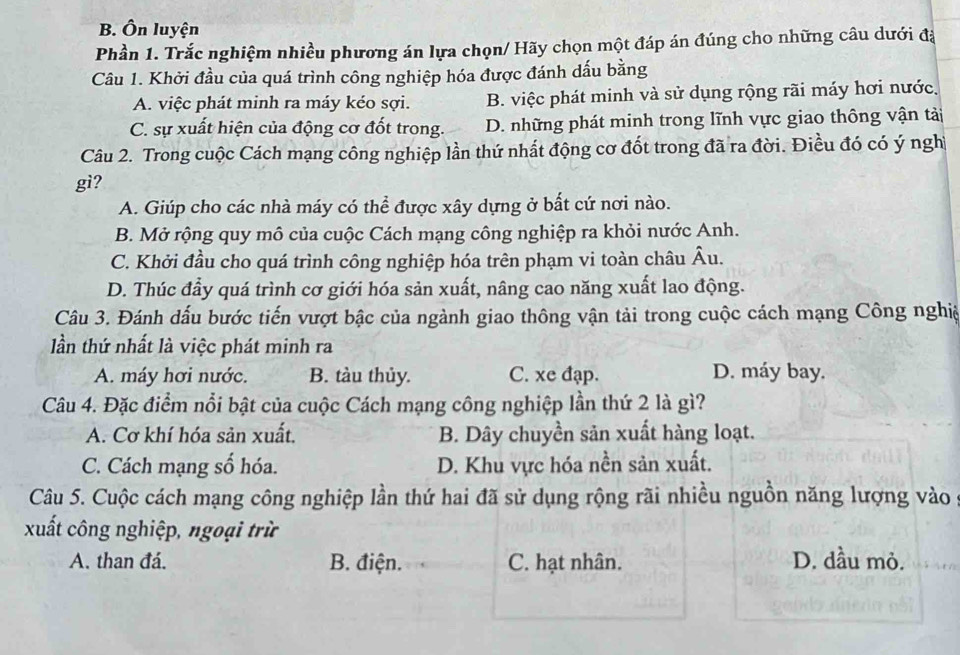 Ôn luyện
Phần 1. Trắc nghiệm nhiều phương án lựa chọn/ Hãy chọn một đáp án đúng cho những câu dưới đặ
Câu 1. Khởi đầu của quá trình công nghiệp hóa được đánh dấu bằng
A. việc phát minh ra máy kéo sợi. B. việc phát minh và sử dụng rộng rãi máy hơi nước.
C. sự xuất hiện của động cơ đốt trong. D. những phát minh trong lĩnh vực giao thông vận tải
Câu 2. Trong cuộc Cách mạng công nghiệp lần thứ nhất động cơ đốt trong đã ra đời. Điều đó có ý nghị
gì?
A. Giúp cho các nhà máy có thể được xây dựng ở bất cứ nơi nào.
B. Mở rộng quy mô của cuộc Cách mạng công nghiệp ra khỏi nước Anh.
C. Khởi đầu cho quá trình công nghiệp hóa trên phạm vi toàn châu Âu.
D. Thúc đầy quá trình cơ giới hóa sản xuất, nâng cao năng xuất lao động.
Câu 3. Đánh dấu bước tiến vượt bậc của ngành giao thông vận tải trong cuộc cách mạng Công nghiệ
lần thứ nhất là việc phát minh ra
A. máy hơi nước. B. tàu thủy. C. xe đạp. D. máy bay.
Câu 4. Đặc điểm nổi bật của cuộc Cách mạng công nghiệp lần thứ 2 là gì?
A. Cơ khí hóa sản xuất. B. Dây chuyền sản xuất hàng loạt.
C. Cách mạng số hóa. D. Khu vực hóa nền sản xuất.
Câu 5. Cuộc cách mạng công nghiệp lần thứ hai đã sử dụng rộng rãi nhiều nguồn năng lượng vào
xuất công nghiệp, ngoại trừ
A. than đá. B. điện. C. hạt nhân. D. dầu mỏ.