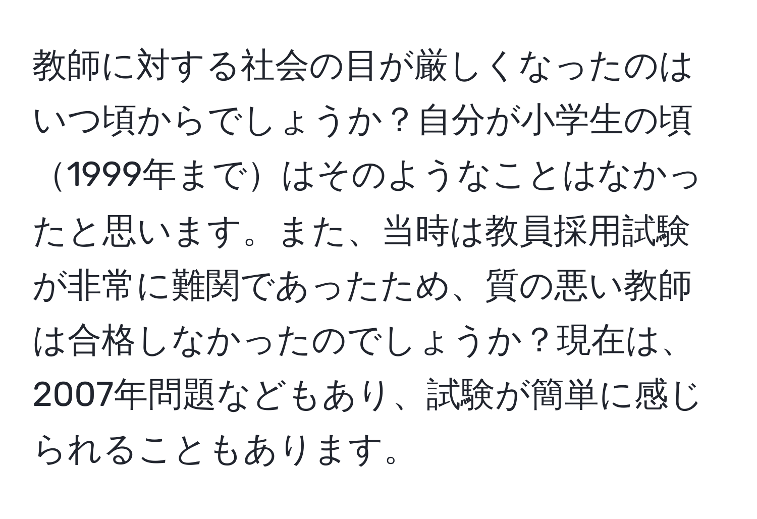 教師に対する社会の目が厳しくなったのはいつ頃からでしょうか？自分が小学生の頃1999年まではそのようなことはなかったと思います。また、当時は教員採用試験が非常に難関であったため、質の悪い教師は合格しなかったのでしょうか？現在は、2007年問題などもあり、試験が簡単に感じられることもあります。