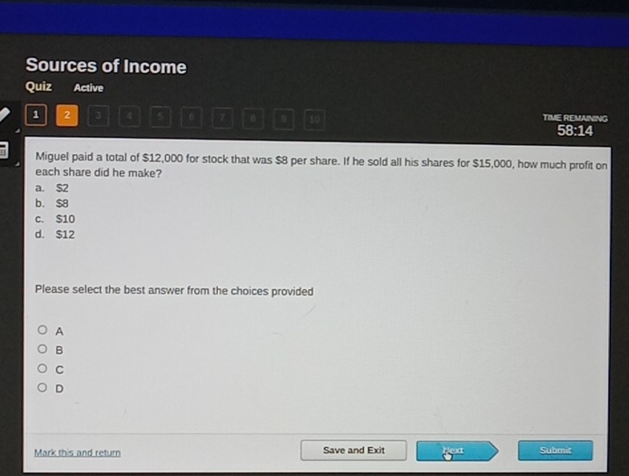 Sources of Income
Quiz Active
1 2 3 4 5 6 7 B 9 10 TIME REMAINING 58:14
Miguel paid a total of $12,000 for stock that was $8 per share. If he sold all his shares for $15,000, how much profit on
each share did he make?
a. $2
b. $8
c. $10
d. $12
Please select the best answer from the choices provided
A
B
C
D
Mark this and return Save and Exit PCX Submit