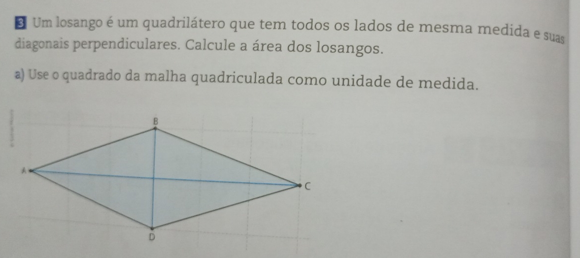 Um losango é um quadrilátero que tem todos os lados de mesma medida e suas 
diagonais perpendiculares. Calcule a área dos losangos. 
a) Use o quadrado da malha quadriculada como unidade de medida.