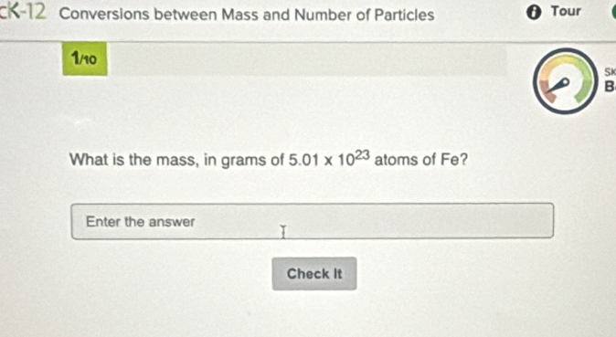 cK-12 Conversions between Mass and Number of Particles θ Tour
1/10
SK 
B 
What is the mass, in grams of 5.01* 10^(23) atoms of Fe? 
Enter the answer 
Check It