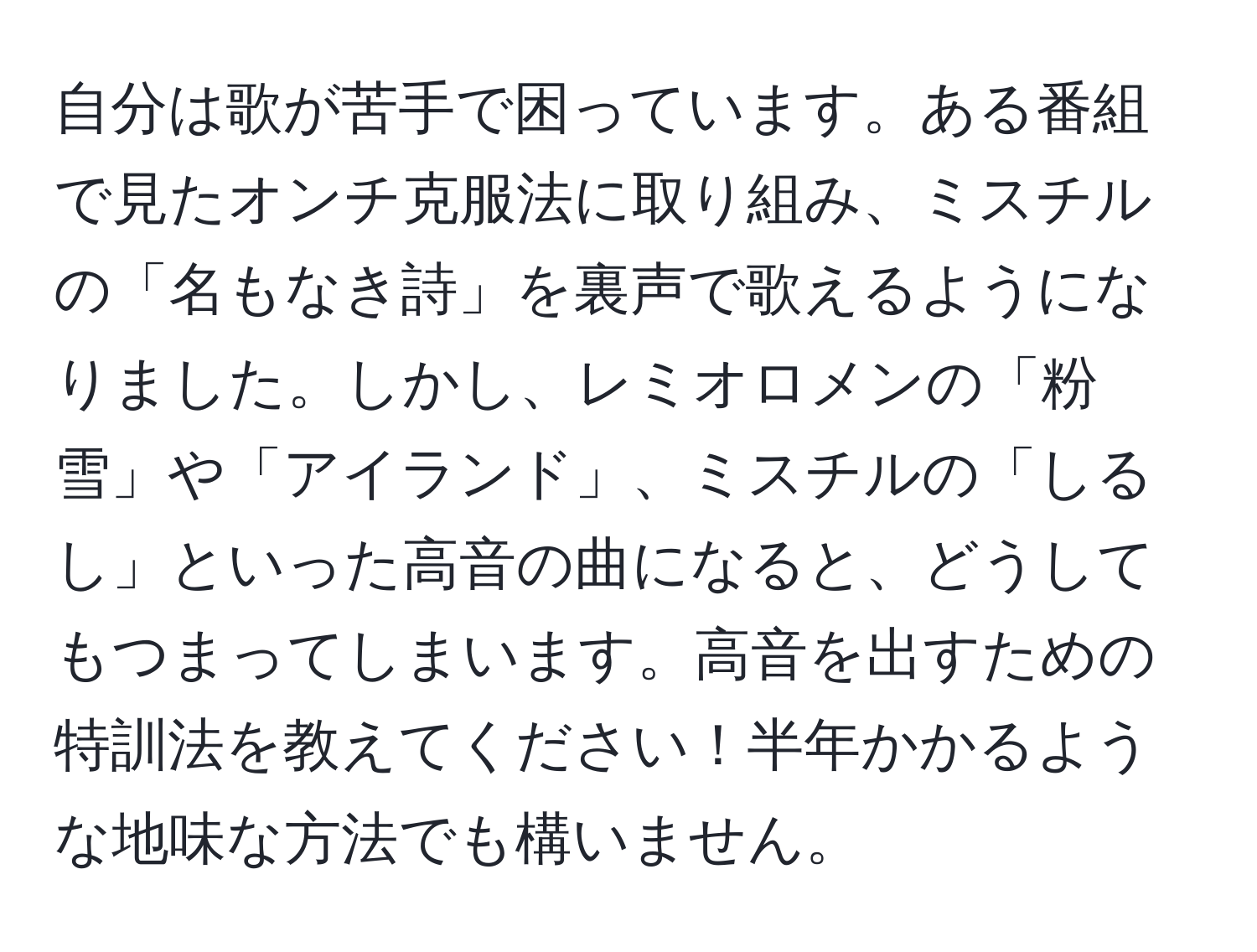 自分は歌が苦手で困っています。ある番組で見たオンチ克服法に取り組み、ミスチルの「名もなき詩」を裏声で歌えるようになりました。しかし、レミオロメンの「粉雪」や「アイランド」、ミスチルの「しるし」といった高音の曲になると、どうしてもつまってしまいます。高音を出すための特訓法を教えてください！半年かかるような地味な方法でも構いません。