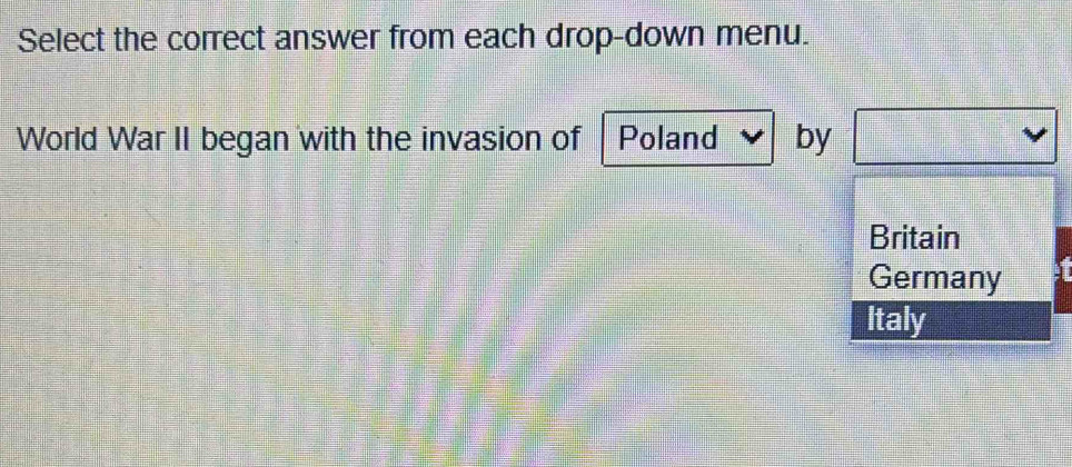 Select the correct answer from each drop-down menu.
World War II began with the invasion of Poland by
Britain
Germany
Italy