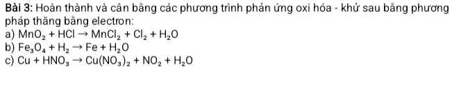 Hoàn thành và cân bằng các phương trình phản ứng oxi hóa - khử sau bằng phương 
pháp thăng bằng electron: 
a) MnO_2+HClto MnCl_2+Cl_2+H_2O
b) Fe_3O_4+H_2to Fe+H_2O
c) Cu+HNO_3to Cu(NO_3)_2+NO_2+H_2O