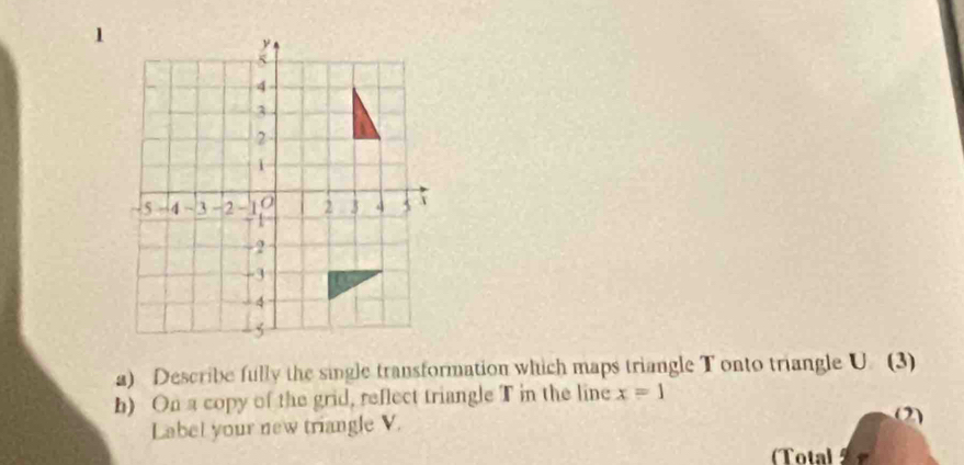 Describe fully the single transformation which maps triangle T onto triangle U. (3) 
b) On a copy of the grid, reflect triangle T in the line x=1 (2) 
Label your new triangle V. 
(Total