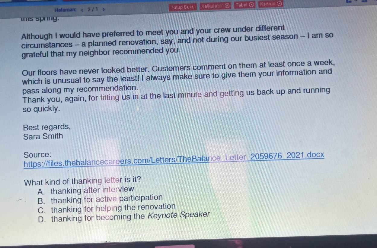 Halaman: < 2/ 1 > Tutup Buku Kalkulator Tabel④ Kamus Œ
this spring.
Although I would have preferred to meet you and your crew under different
circumstances - a planned renovation, say, and not during our busiest season - I am so
grateful that my neighbor recommended you.
Our floors have never looked better. Customers comment on them at least once a week,
which is unusual to say the least! I always make sure to give them your information and
pass along my recommendation.
Thank you, again, for fitting us in at the last minute and getting us back up and running
so quickly.
Best regards,
Sara Smith
Source:
https://files.thebalancecareers.com/Letters/TheBalance Letter 2059676 2021.docx
What kind of thanking letter is it?
A. thanking after interview
B. thanking for active participation
C. thanking for helping the renovation
D. thanking for becoming the Keynote Speaker