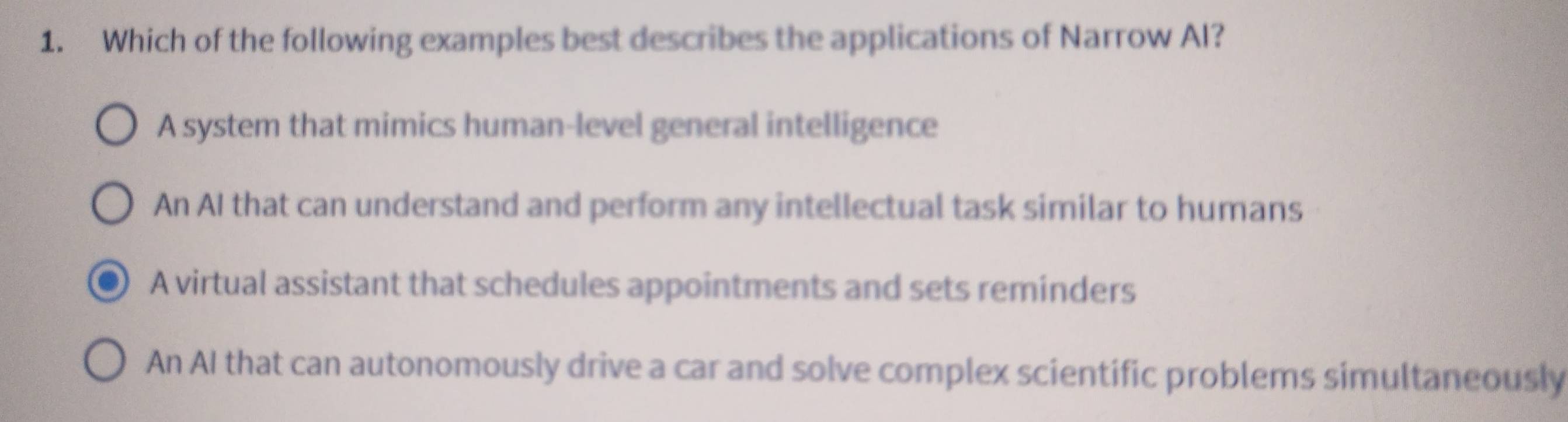 Which of the following examples best describes the applications of Narrow AI?
A system that mimics human-level general intelligence
An AI that can understand and perform any intellectual task similar to humans
A virtual assistant that schedules appointments and sets reminders
An AI that can autonomously drive a car and solve complex scientific problems simultaneously