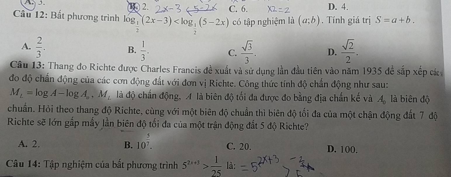 A. 5. D. 4.
1. 2. C. 6.
Câu 12: Bất phương trình log _ 1/2 (2x-3) có tập nghiệm là (a;b). Tính giá trị S=a+b.
A.  2/3 .
B.  1/3 .  sqrt(3)/3 .  sqrt(2)/2 . 
C.
D.
Câu 13: Thang đo Richte được Charles Francis đề xuất và sử dụng lần đầu tiên vào năm 1935 để sắp xếp các
đo độ chấn động của các cơn động đất với đơn vị Richte. Công thức tính độ chấn động như sau:
M_L=log A-log A_o, M_L là độ chấn động, A là biên độ tối đa được đo bằng địa chấn kế và A_0 là biên độ
chuẩn. Hỏi theo thang độ Richte, cùng với một biên độ chuẩn thì biên độ tối đa của một chận động đất 7 độ
Richte sẽ lớn gấp mấy lần biên độ tối đa của một trận động đất 5 độ Richte?
A. 2. B. 10^(frac 5)7. C. 20. D. 100.
Câu 14: Tập nghiệm của bất phương trình 5^(2x+3)> 1/25 la :