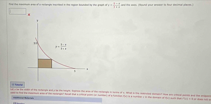 Find the maximum area of a rectangle inscribed in the region bounded by the graph of y= (5-x)/3+x  and the axes. (Round your answer to four decimal places.)
□ ×
4^4 Tutorial
Let x be the width of the rectangle and y be the height. Express the area of the rectangle in terms of x. What is the restricted domain? How are critical points and the endpoi
used to find the maximum area of the rectangle? Recall that a critical point (or number) of a function f(x) is a number c in the domain of f(x) such that f'(c)=0 ar does not e
Additional Materials