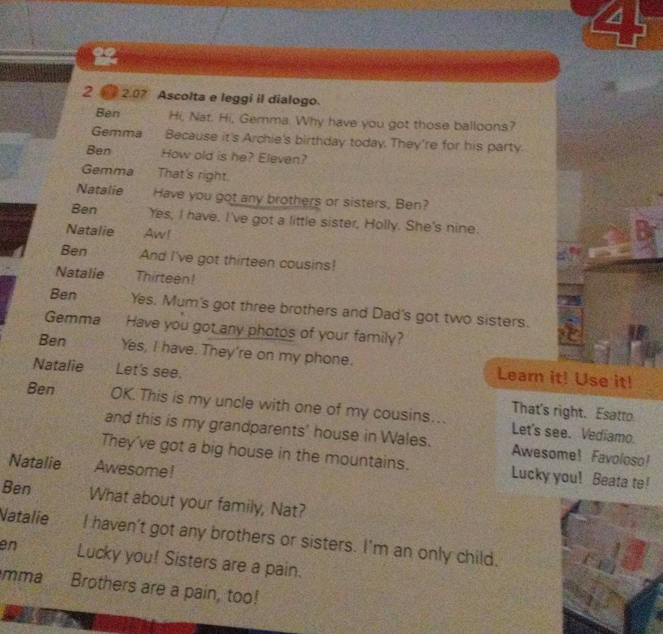 a 
2 2.07 Ascolta e leggi il dialogo. 
Ben Hi, Nat. Hi, Gemma. Why have you got those balloons? 
Gemma Because it's Archie's birthday today. They're for his party. 
Ben How old is he? Eleven? 
Gemma That's right. 
Natalie Have you got any brothers or sisters, Ben? 
Ben Yes, I have. I've got a little sister, Holly. She's nine. 
Natalie Aw! 
Ben And I've got thirteen cousins! 
Natalie Thirteen! 
Ben Yes. Mum's got three brothers and Dad's got two sisters. 
Gemma Have you got any photos of your family? 
Ben Yes, I have. They're on my phone. Learn it! Use it! 
Natalie Let's see. 
That's right. Esatto. 
Ben OK. This is my uncle with one of my cousins…. Let's see. Vediamo. 
and this is my grandparents' house in Wales. Awesome! Favoloso! 
They've got a big house in the mountains. Lucky you! Beata te! 
Natalie Awesome! 
Ben What about your family, Nat? 
Natalie I haven't got any brothers or sisters. I'm an only child. 
en Lucky you! Sisters are a pain. 
mma Brothers are a pain, too!