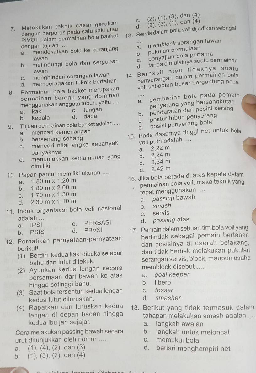 Melakukan teknik dasar gerakan c. (2), (1), (3), dan (4)
dengan berporos pada satu kaki atau d. (2), (3), (1), dan (4)
PIVOT dalam permainan bola basket 13. Servis dalam bola voli dijadikan sebagai
dengan tujuan ....
a. mendekatkan bola ke keranjang a. memblock serangan lawan
b. pukulan permulaan
lawan
b. melindungi bola dari sergapan c. penyajian bola pertama
d. tanda dimulainya suatu permainan
lawan
c. menghindari serangan lawan 14. Berhasil atau tidaknya suatu
d. memperagakan teknik bertahan penyerangan dalam permainan bola
8. Permainan bola basket merupakan voli sebagian besar bergantung pada
permainan beregu yang dominan .
menggunakan anggota tubuh, yaitu .... a. pemberian bola pada pemain
a. kaki c. tangan penyerang yang bersangkutan
b. kepala d. dada b. pendaratan dari posisi serang
9. Tujuan permainan bola basket adalah .... c. postur tubuh penyerang
d. posisi penyerang bola
a. mencari kemenangan
b. bersenang-senang 15. Pada dasarnya tinggi net untuk bola
c. mencari nilai angka sebanyak- voli putri adalah ....
a. 2,22 m
banyaknya
d. menunjukkan kemampuan yang b. 2,24 m
dimiliki
c. 2,34 m
10. Papan pantul memiliki ukuran .... d. 2,42 m
a. 1,80m* 1,20m 16. Jika bola berada di atas kepala dalam
b. 1,80m* 2,00m permainan bola voli, maka teknik yang
C. 1.70m* 1,30m tepat menggunakan ....
d. 2.30m* 1.10m
a. passing bawah
11. Induk organisasi bola voli nasional b. smash
adalah .... c. servis
a. IPSI c. PERBASI d. passing atas
b. PSIS d. PBVSI 17. Pemain dalam sebuah tim bola voli yang
12. Perhatikan pernyataan-pernyataan bertindak sebagai pemain bertahan
berikut! dan posisinya di daerah belakang,
(1) Berdiri, kedua kaki dibuka selebar dan tidak berhak melakukan pukulan
bahu dan lutut ditekuk. serangan servis, block, maupun usaha
(2) Ayunkan kedua lengan secara memblock disebut ....
bersamaan dari bawah ke atas a. goal keeper
hingga setinggi bahu. b. libero
(3) Saat bola tersentuh kedua lengan c. tosser
kedua lutut diluruskan. d. smasher
(4) Rapatkan dan luruskan kedua 18. Berikut yang tidak termasuk dalam
lengan di depan badan hingga tahapan melakukan smash adalah ....
kedua ibu jari sejajar. a. langkah awalan
Cara melakukan passing bawah secara b. langkah untuk meloncat
urut ditunjukkan oleh nomor .... c. memukul bola
a. (1), (4), (2), dan (3) d. berlari menghampiri net
b. (1), (3), (2), dan (4)