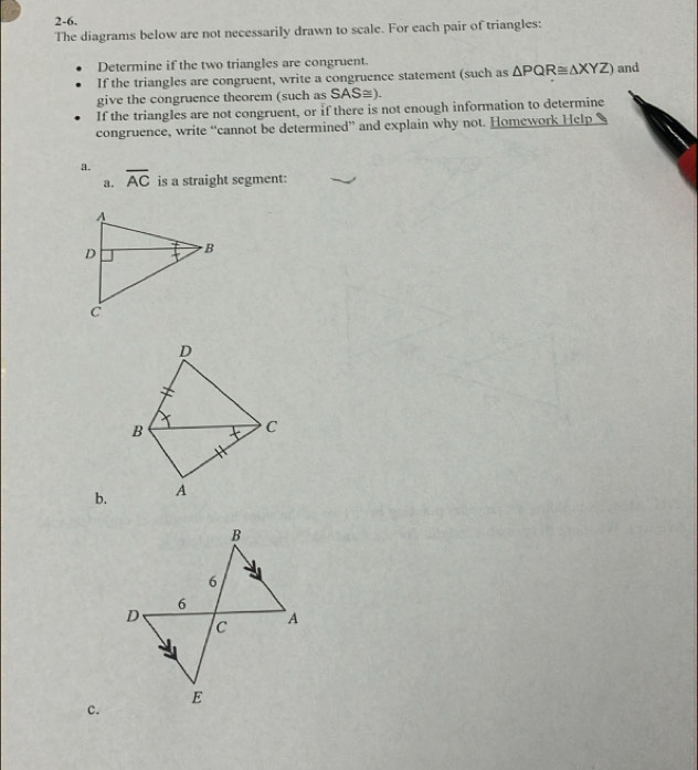 2-6. 
The diagrams below are not necessarily drawn to scale. For each pair of triangles: 
Determine if the two triangles are congruent. 
If the triangles are congruent, write a congruence statement (such as △ PQR≌ △ XYZ) and 
give the congruence theorem (such as SAS≅). 
If the triangles are not congruent, or if there is not enough information to determine 
congruence, write “cannot be determined” and explain why not. Homework Help 
a. overline AC is a straight segment: 
a. 
D 
B 
C 
b. A 
c.