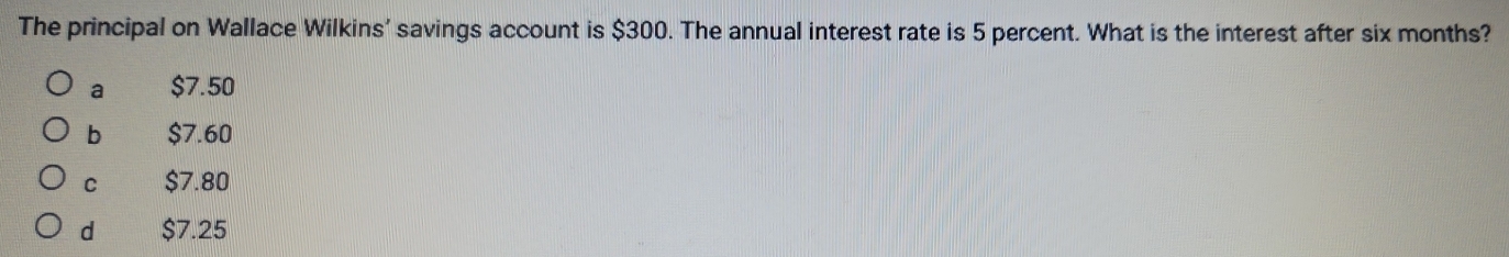 The principal on Wallace Wilkins' savings account is $300. The annual interest rate is 5 percent. What is the interest after six months?
a $7.50
b $7.60
C $7.80
d $7.25