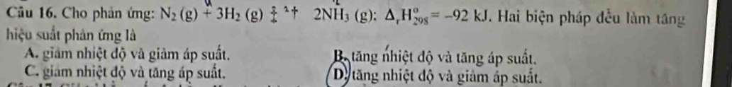 Cho phản ứng: N_2(g)+3H_2(g)beginarrayr :1 4endarray +2NH_3(g):△ _rH_(298)°=-92kJ. Hai biện pháp đều làm tăng
hiệu suất phản ứng là
A. giám nhiệt độ và giảm áp suất. Bộ tăng nhiệt độ và tăng áp suất.
C. giam nhiệt độ và tăng áp suất. Dy tăng nhiệt độ và giảm áp suất.