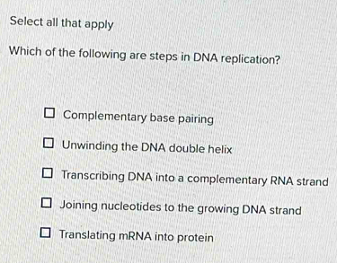 Select all that apply
Which of the following are steps in DNA replication?
Complementary base pairing
Unwinding the DNA double helix
Transcribing DNA into a complementary RNA strand
Joining nucleotides to the growing DNA strand
Translating mRNA into protein