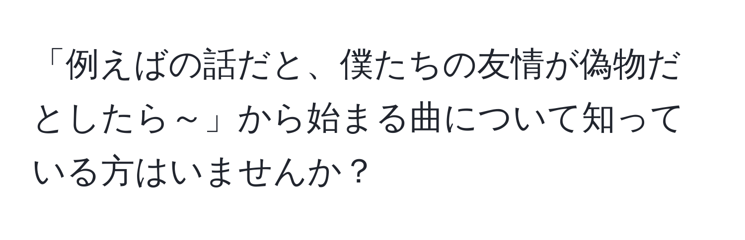 「例えばの話だと、僕たちの友情が偽物だとしたら～」から始まる曲について知っている方はいませんか？