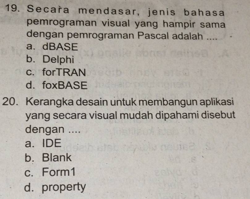 Secara mendasar, jenis bahasa
pemrograman visual yang hampir sama
dengan pemrograman Pascal adalah ....
a. dBASE
b. Delphi
c. forTRAN
d. foxBASE
20. Kerangka desain untuk membangun aplikasi
yang secara visual mudah dipahami disebut
dengan ....
a. IDE
b. Blank
c. Form1
d. property