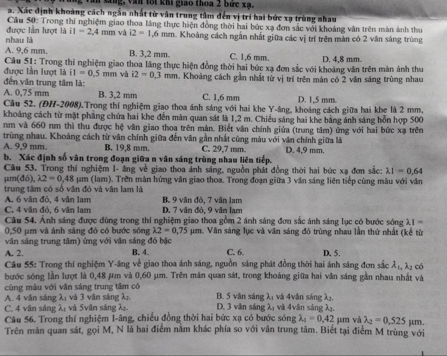 Văn sáng, văn tôi khi giao thoa 2 bức xạ.
a. Xác định khoảng cách ngắn nhất từ vân trung tâm đến vị trí hai bức xạ trùng nhau
Câu 50: Trong thí nghiệm giao thoa lâng thực hiện đồng thời hai bức xạ đơn sắc với khoảng vân trên mản ảnh thu
được lần lượt là i1=2,4mm và i2=1,6mm 1. Khoảng cách ngắn nhất giữa các vị trí trên màn có 2 vân sáng trùng
nhau là
A. 9,6 mm. B. 3,2 mm. C. 1,6 mm.
D. 4,8 mm.
Câu 51: Trong thí nghiệm giao thoa lâng thực hiện đồng thời hai bức xạ đơn sắc với khoảng vân trên màn ảnh thu
được lần lượt là i1=0,5mm và i2=0,3mm. Khoảng cách gần nhất từ vị trí trên màn có 2 vân sáng trùng nhau
đến vân trung tâm là:
A. 0,75 mm B. 3,2 mm C. 1,6 mm D. 1,5 mm.
Câu 52. (ĐH-2008).Trong thí nghiệm giao thoa ánh sáng với hai khe Y-âng, khoảng cách giữa hai khe là 2 mm,
khoảng cách từ mặt phẳng chứa hai khe đến màn quan sát là 1,2 m. Chiếu sáng hai khe bằng ánh sáng hỗn hợp 500
nm và 660 nm thì thu được hệ vân giao thoa trên màn. Biết vân chính giửa (trung tâm) ứng với hai bức xạ trên
trùng nhau. Khoảng cách từ vân chính giữa đến vân gần nhất cùng màu với vân chính giữa là
A. 9、9 mm. B. 19,8 mm. C. 29,7 mm. D. 4,9 mm.
b. Xác định số vân trong đoạn giữa n vân sáng trùng nhau liên tiếp.
Câu 53. Trong thí nghiệm I- âng về giao thoa ánh sáng, nguồn phát đồng thời hai bức xạ đơn sắc: lambda 1=0,64
μm(đỏ), lambda 2=0,48mu m (lam). Trên màn hứng vân giao thoa. Trong đoạn giữa 3 vân sáng liên tiếp cùng màu với vân
trung tâm có số vân đỏ và vân lam là
A. 6 vân đỏ, 4 vân lam B. 9 vân đỏ, 7 vân lam
C. 4 vân đỏ, 6 vân lam D. 7 vân đỏ, 9 vân lam
Câu 54. Ánh sáng được dùng trong thí nghiệm giao thoa gồm 2 ánh sáng đơn sắc ánh sáng lục có bước sóng lambda 1=
0,50 μm và ánh sáng đỏ có bước sóng lambda 2=0,75mu m. Vân sáng lục và vân sáng đỏ trùng nhau lần thứ nhất (kể từ
vân sáng trung tâm) ứng với vân sáng đỏ bậc
A. 2. B. 4. C. 6. D. 5.
Câu 55: Trong thí nghiệm Y-âng về giao thoa ánh sáng, nguồn sáng phát đồng thời hai ánh sáng đơn sắc lambda _1,lambda _2 có
bước sóng lần lượt là 0,48 μm và 0,60 μm. Trên mản quan sát, trong khoảng giữa hai vân sáng gần nhau nhất và
cũng màu với vân sáng trung tâm có
A. 4 vân sáng λ₁ và 3 vân sáng λ. B. 5 vân sáng λị và 4vân sáng λ.
C. 4 vân sáng λ1 và 5vân sáng λ. D. 3 vân sáng λ, và 4vân sáng λ₂.
Câu 56. Trong thí nghiệm I-âng, chiếu đồng thời hai bức xạ có bước sóng lambda _1=0,42 μm và lambda _2=0,525mu m.
Trên màn quan sát, gọi M, N là hai điểm nằm khác phía so với vân trung tâm. Biết tại điểm M trùng với
