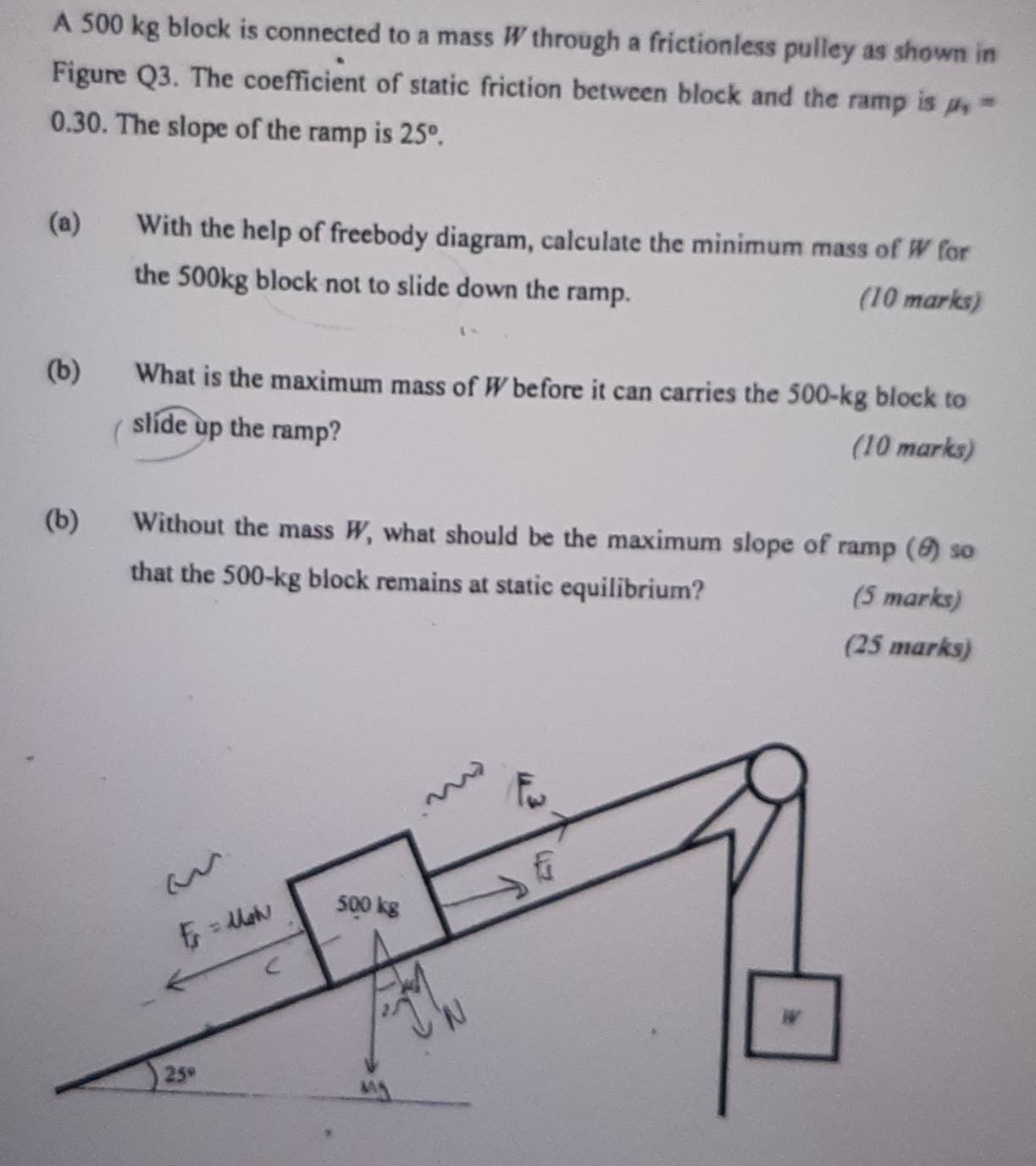 A 500 kg block is connected to a mass W through a frictionless pulley as shown in
Figure Q3. The coefficient of static friction between block and the ramp is mu _1=
0.30. The slope of the ramp is 25°.
(a) With the help of freebody diagram, calculate the minimum mass of W for
the 500kg block not to slide down the ramp. (10 marks)
(b) What is the maximum mass of W before it can carries the 500-kg block to
slide up the ramp? (10 marks)
(b) Without the mass W, what should be the maximum slope of ramp (θ) so
that the 500-kg block remains at static equilibrium? (5 marks)
(25 marks)