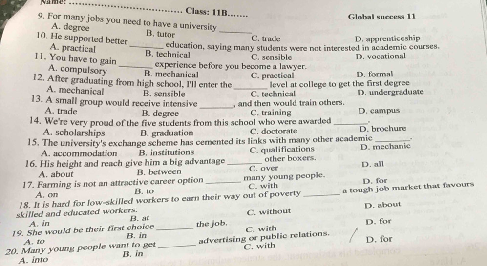 Name:_
Class: 11B .......
Global success 11
9. For many jobs you need to have a university
A. degree B. tutor
_
10. He supported better
C. trade D. apprenticeship
_education, saying many students were not interested in academic courses.
A. practical B. technical C. sensible
11. You have to gain
D. vocational
_experience before you become a lawyer.
A. compulsory B. mechanical D. formal
C. practical
12. After graduating from high school, I'll enter the _level at college to get the first degree
A. mechanical B. sensible C. technical D. undergraduate
_
13. A small group would receive intensive , and then would train others.
A. trade B. degree C. training D. campus
14. We're very proud of the five students from this school who were awarded _.
A. scholarships B. graduation C. doctorate D. brochure
15. The university's exchange scheme has cemented its links with many other academic _.
A. accommodation B. institutions C. qualifications D. mechanic
16. His height and reach give him a big advantage _other boxers.
A. about B. between C. over D. all
17. Farming is not an attractive career option_ many young people.
A. on B. to C. with D. for
18. It is hard for low-skilled workers to earn their way out of poverty _a tough job market that favours
skilled and educated workers.
A. in B. at C. without D. about
19. She would be their first choice _the job.
D. for
A. to B. in C. with
20. Many young people want to get _advertising or public relations. D. for
A. into B. in C. with