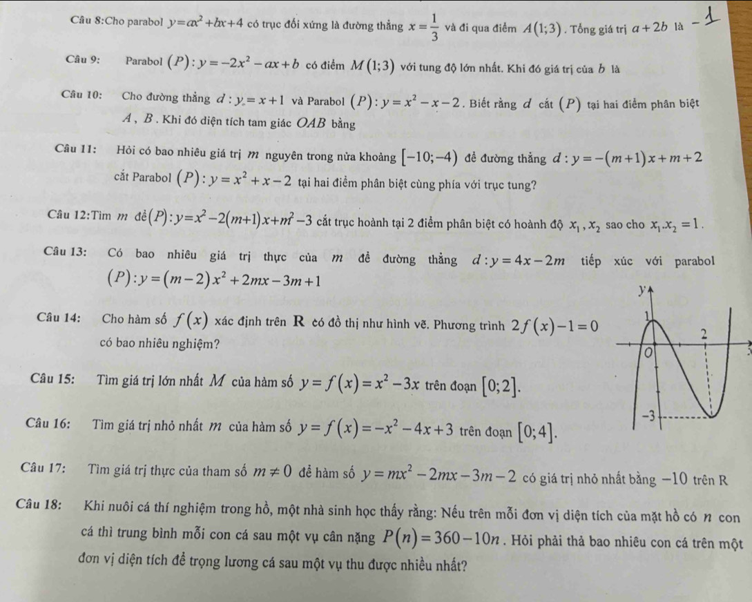 Cho parabol y=ax^2+bx+4 có trục đối xứng là đường thẳng x= 1/3  và đi qua điểm A(1;3). Tổng giá trị a+2b là
Câu 9: Parabol (P):y=-2x^2-ax+b có điểm M(1;3) với tung độ lớn nhất. Khi đó giá trị của b là
Câu 10: Cho đường thẳng d:y=x+1 và Parabol (P): y=x^2-x-2. Biết rằng d cat(P) tại hai điểm phân biệt
A , B . Khi đó diện tích tam giác OAB bằng
Câu 11: Hỏi có bao nhiêu giá trị m nguyên trong nửa khoảng [-10;-4) đề đường thẳng d:y=-(m+1)x+m+2
cắt Parabol (P):y=x^2+x-2 tại hai điểm phân biệt cùng phía với trục tung?
Câu 12:Tìm m dhat e(P):y=x^2-2(m+1)x+m^2-3 cất trục hoành tại 2 điểm phân biệt có hoành độ x_1,x_2 sao cho x_1.x_2=1.
Câu 13: : Có bao nhiêu giá trị thực của m đề đường thẳng d:y=4x-2m tiếp xúc với parabol
(P):y=(m-2)x^2+2mx-3m+1
Câu 14: Cho hàm số f(x) xác định trên R có đồ thị như hình vẽ. Phương trình 2f(x)-1=0
có bao nhiêu nghiệm?
Câu 15: Tìm giá trị lớn nhất Mỹ của hàm số y=f(x)=x^2-3x trên đoạn [0;2].
Câu 16: Tìm giá trị nhỏ nhất M của hàm số y=f(x)=-x^2-4x+3 trên đoạn [0;4].
Câu 17: Tìm giá trị thực của tham số m!= 0 để hàm số y=mx^2-2mx-3m-2 có giá trị nhỏ nhất bằng −10 trên R
Câu 18: Khi nuôi cá thí nghiệm trong hồ, một nhà sinh học thấy rằng: Nếu trên mỗi đơn vị diện tích của mặt hồ có n con
cá thì trung bình mỗi con cá sau một vụ cân nặng P(n)=360-10n. Hỏi phải thả bao nhiêu con cá trên một
đơn vị diện tích để trọng lương cá sau một vụ thu được nhiều nhất?