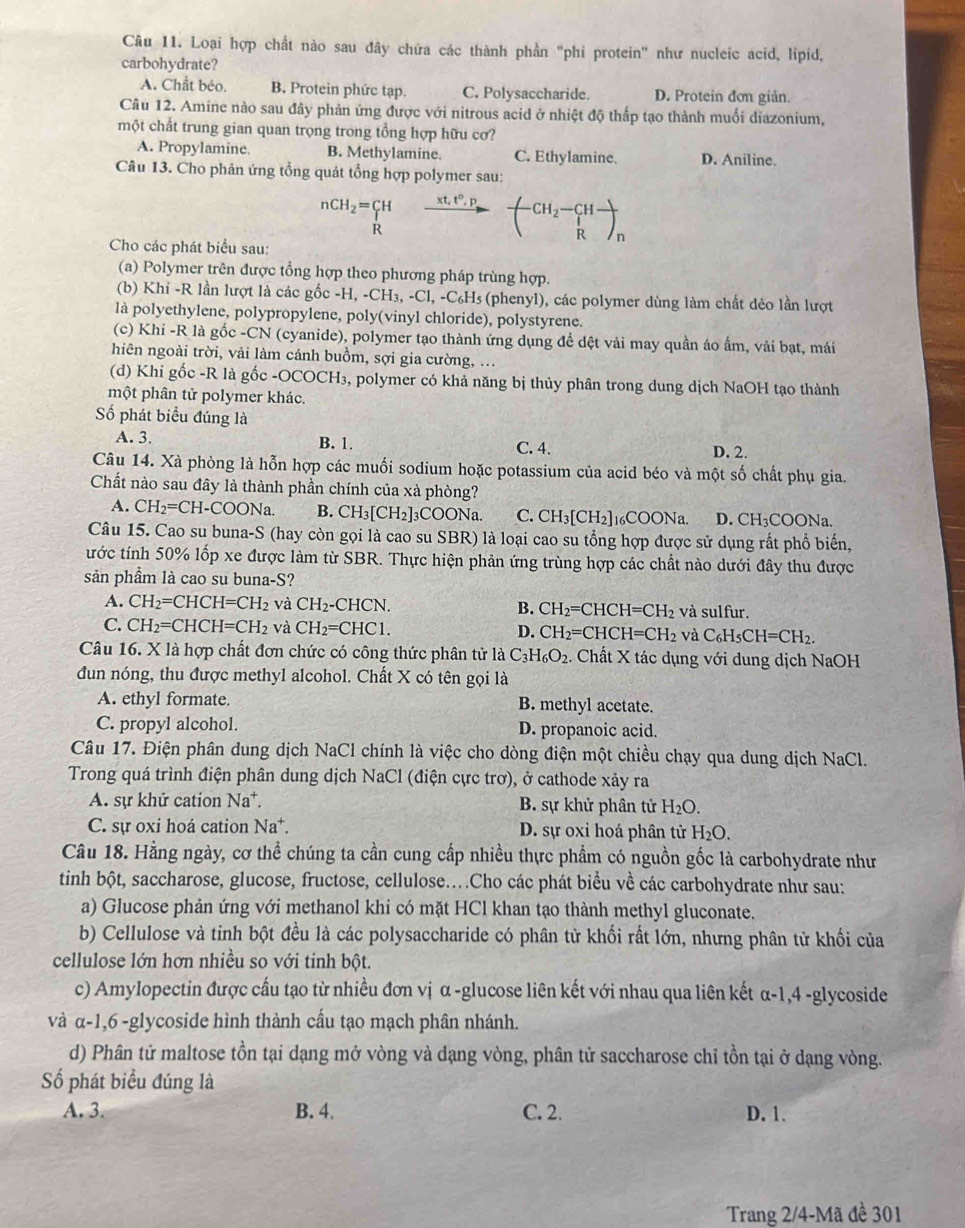 Loại hợp chất nào sau đây chứa các thành phần "phi protein" như nucleic acid, lipid,
carbohydrate?
A. Chất béo. B. Protein phức tạp. C. Polysaccharide. D. Protein đơn giản.
Câu 12. Amine nào sau đây phản ứng được với nitrous acid ở nhiệt độ thấp tạo thành muối diazonium,
một chất trung gian quan trọng trong tổng hợp hữu cơ?
A. Propylamine. B. Methylamine. C. Ethylamine. D. Aniline.
Câu 13. Cho phản ứng tổng quát tổng hợp polymer sau:
nCH_2=∈tlimits __R^H xrightarrow xt,t°,p-(H_2-CH-)_R
Cho các phát biểu sau:
(a) Polymer trên được tổng hợp theo phương pháp trùng hợp.
(b) Khi -R lần lượt là các gốc -H,-CH_3,-Cl,-C_6H_5 Es (phenyl), các polymer dùng làm chất dẻo lần lượt
là polyethylene, polypropylene, poly(vinyl chloride), polystyrene.
(c) Khi -R là gốc -CN (cyanide), polymer tạo thành ứng dụng đề dệt vải may quần áo ấm, vải bạt, mái
hiên ngoài trời, vải làm cánh buồm, sợi gia cường, ...
(d) Khỉ gốc -R là gốc -OCOCH₃, polymer có khả năng bị thủy phân trong dung dịch NaOH tạo thành
một phân tử polymer khác.
Số phát biểu đúng là D. 2.
A. 3. B. 1. C. 4.
Câu 14. Xà phòng là hỗn hợp các muối sodium hoặc potassium của acid béo và một số chất phụ gia.
Chất nào sau đây là thành phần chính của xà phòng?
A. CH_2=CH-COONa. B. CH_3[CH_2]_3COONa L C. CH_3[CH_2]_1 ]16COONa. D. CH₃COONa.
Câu 15. Cao su buna-S (hay còn gọi là cao su SBR) là loại cao su tổng hợp được sử dụng rất phổ biển,
ước tính 50% lốp xe được làm từ SBR. Thực hiện phản ứng trùng hợp các chất nào dưới đây thu được
sản phầm là cao su buna-S?
A. CH_2=CHCH=CH_2 và CH_2-CHCN. B. CH_2=CHCH=CH_2 và sulfur.
C. CH_2=CHCH=CH_2 và CH_2=CHC1. D. CH_2=CHCH=CH_2 và C_6H_5CH=CH_2.
Câu 16. X là hợp chất đơn chức có công thức phân tử là C_3H_6O_2. Chất X tác dụng với dung dịch NaOH
đun nóng, thu được methyl alcohol. Chất X có tên gọi là
A. ethyl formate. B. methyl acetate.
C. propyl alcohol. D. propanoic acid.
Câu 17. Điện phân dung dịch NaCl chính là việc cho dòng điện một chiều chạy qua dung dịch NaCl.
Trong quá trình điện phân dung dịch NaCl (điện cực trơ), ở cathode xảy ra
A. sự khử cation Na*.  B. sự khử phân tử H_2O.
C. sự oxi hoá cation Na*. D. sự oxi hoá phân tử H_2O.
Câu 18. Hằng ngày, cơ thể chúng ta cần cung cấp nhiều thực phẩm có nguồn gốc là carbohydrate như
tinh bột, saccharose, glucose, fructose, cellulose..Cho các phát biểu về các carbohydrate như sau:
a) Glucose phản ứng với methanol khi có mặt HCl khan tạo thành methyl gluconate.
b) Cellulose và tinh bột đều là các polysaccharide có phân tử khối rất lớn, nhưng phân tử khối của
cellulose lớn hơn nhiều so với tinh bột.
c) Amylopectin được cấu tạo từ nhiều đơn vị α -glucose liên kết với nhau qua liên kết α-1,4 -glycoside
và α-1,6 -glycoside hình thành cầu tạo mạch phân nhánh.
d) Phân tử maltose tồn tại dạng mở vòng và dạng vòng, phân tử saccharose chỉ tồn tại ở dạng vòng.
Số phát biểu đúng là
A. 3. B. 4. C. 2. D. 1.
Trang 2/4-Mã đề 301