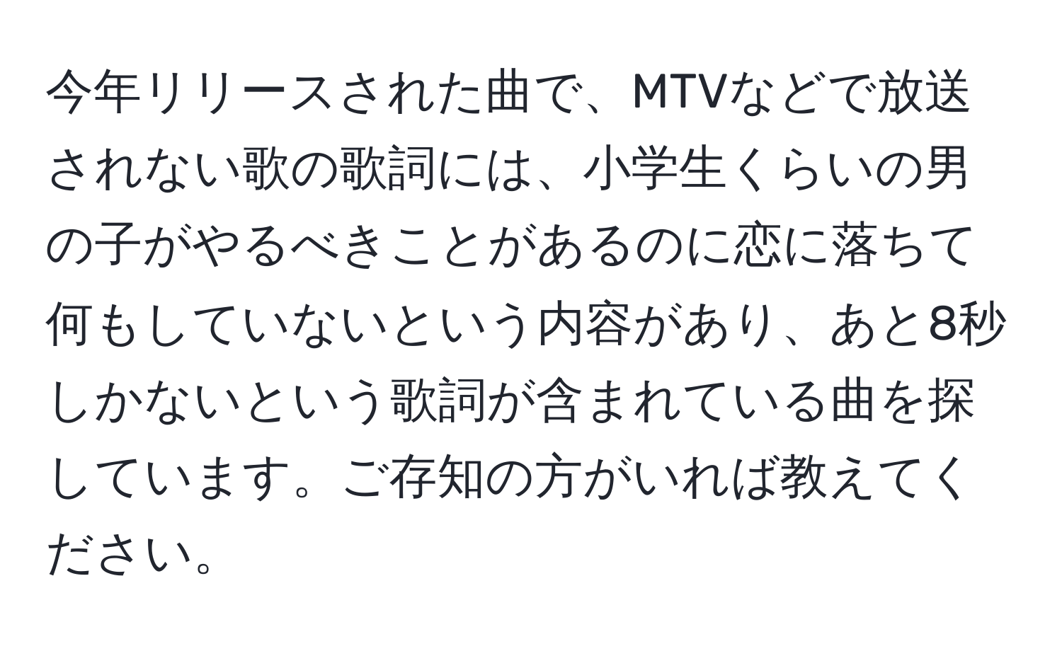 今年リリースされた曲で、MTVなどで放送されない歌の歌詞には、小学生くらいの男の子がやるべきことがあるのに恋に落ちて何もしていないという内容があり、あと8秒しかないという歌詞が含まれている曲を探しています。ご存知の方がいれば教えてください。