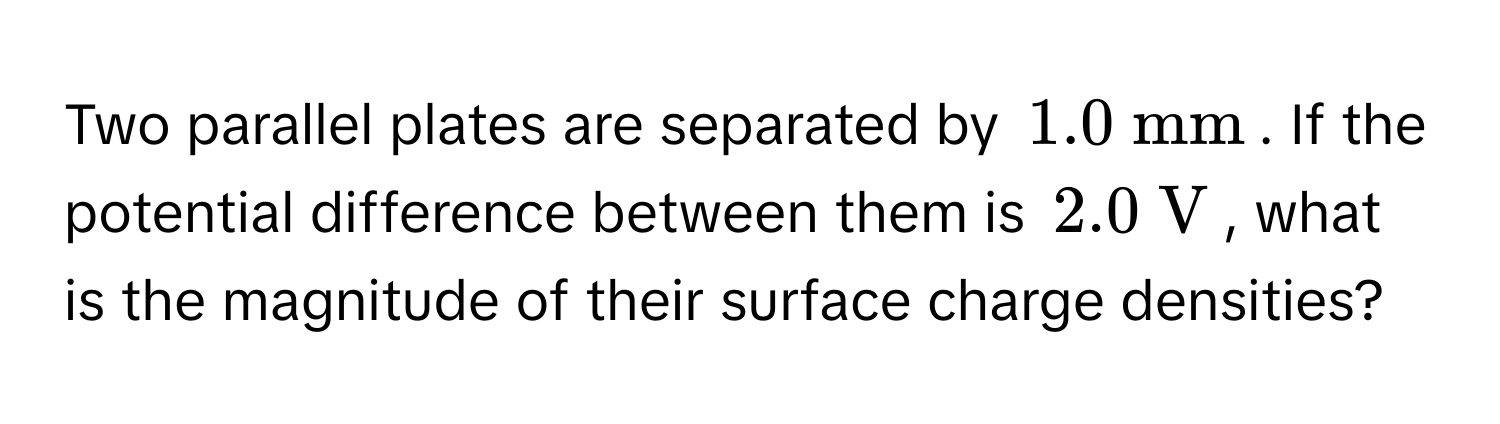 Two parallel plates are separated by  (1.0 mathrm~mm). If the potential difference between them is (2.0 mathrm~V), what is the magnitude of their surface charge densities?