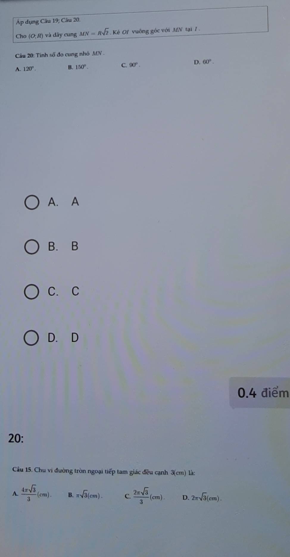 Áp dụng Câu 19; Câu 20.
Cho (O;R) và dây cung MN=Rsqrt(2) Kẻ OI vuông góc với MN tại I 
Câu 20: Tính số đo cung nhỏ MN.
C. 90^o.
A. 120°. B. 150°. D. 60°. 
A. A
B. B
C. C
D. D
0.4 điểm
20:
Câu 15. Chu vi đường tròn ngoại tiếp tam giác đều cạnh 3(cm) là:
A.  4π sqrt(3)/3 (cm). B. π sqrt(3)(cm). C.  2π sqrt(3)/3 (cm). D. 2π sqrt(3)(cm).