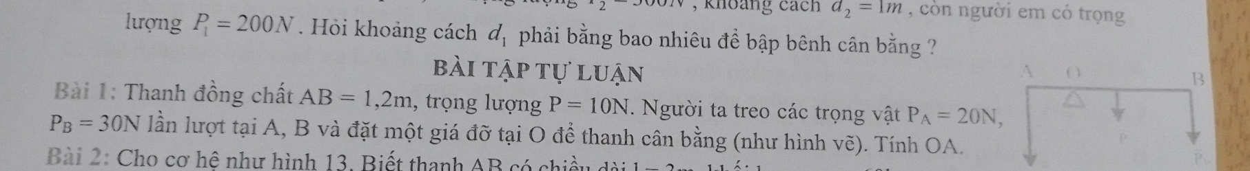 khoảng cách d_2=1m , còn người em có trọng 
lượng P_1=200N. Hỏi khoảng cách d_1 phải bằng bao nhiêu đề bập bênh cân bằng ? 
bài tập tự luận A O 
B 
Bài 1: Thanh đồng chất AB=1,2m , trọng lượng P=10N. Người ta treo các trọng vật P_A=20N,
P_B=30N lần lượt tại A, B và đặt một giá đỡ tại O để thanh cân bằng (như hình vẽ). Tính OA. 
Bài 2: Cho cơ hệ như hình 13, Biết thanh AB có chiều d
p