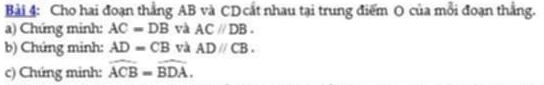 Cho hai đoạn thắng AB và CD cất nhau tại trung điểm O của mỗi đoạn thắng. 
a) Chứng minh: AC=DB và AC//DB. 
b) Chứng minh: AD=CB yà ADparallel CB. 
c) Chứng minh: widehat ACB=widehat BDA.