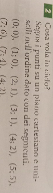 Cosa vola in cielo? 
Segna i punti su un piano cartesiano e uni- 
scili nell’ordine dato con dei segmenti.
(0;0), (1;0), (2;1), (3;1), (4;2), (5;5),
(7;6), (7;4), (4:2)