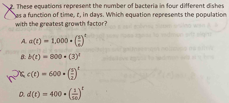 These equations represent the number of bacteria in four different dishes
as a function of time, t, in days. Which equation represents the population
with the greatest growth factor?
A. a(t)=1,000· ( 5/6 )^t
B: b(t)=800· (3)^t
c(t)=600· ( 5/2 )^t
D. d(t)=400· ( 1/50 )^t