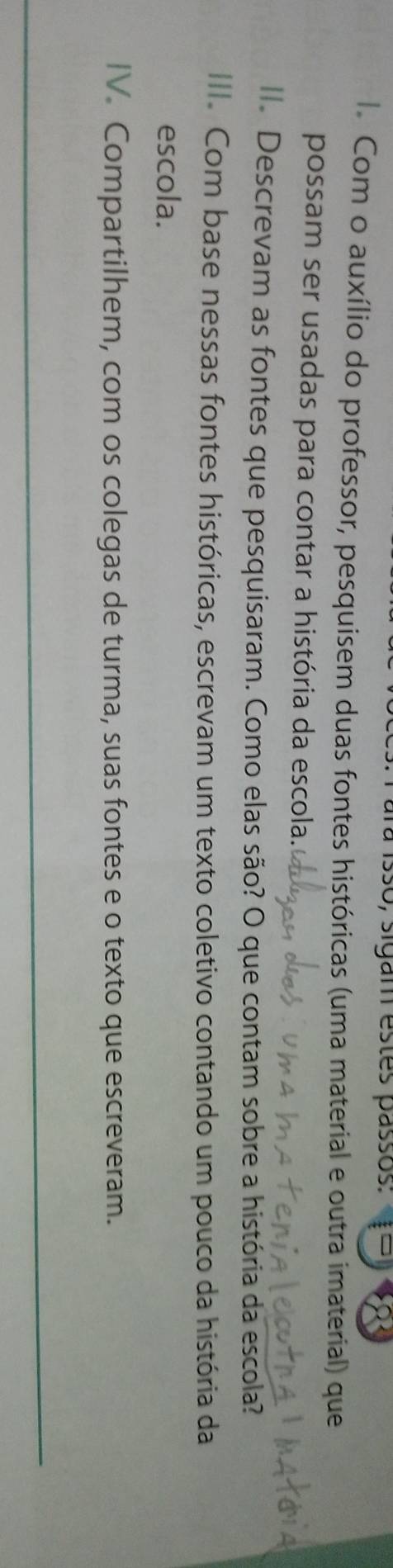 ara isso, sigam estes passos: 
l. Com o auxílio do professor, pesquisem duas fontes históricas (uma material e outra imaterial) que 
possam ser usadas para contar a história da escola. 
l. Descrevam as fontes que pesquisaram. Como elas são? O que contam sobre a história da escola? 
III. Com base nessas fontes históricas, escrevam um texto coletivo contando um pouco da história da 
escola. 
IV Compartilhem, com os colegas de turma, suas fontes e o texto que escreveram. 
_